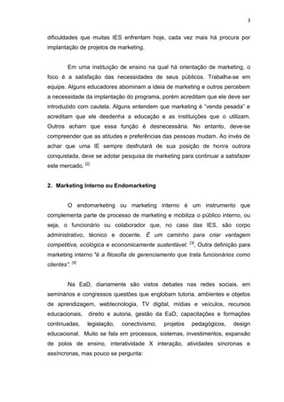 3
dificuldades que muitas IES enfrentam hoje, cada vez mais há procura por
implantação de projetos de marketing.
Em uma instituição de ensino na qual há orientação de marketing, o
foco é a satisfação das necessidades de seus públicos. Trabalha-se em
equipe. Alguns educadores abominam a ideia de marketing e outros percebem
a necessidade da implantação do programa, porém acreditam que ele deve ser
introduzido com cautela. Alguns entendem que marketing é “venda pesada” e
acreditam que ele desdenha a educação e as instituições que o utilizam.
Outros acham que essa função é desnecessária. No entanto, deve-se
compreender que as atitudes e preferências das pessoas mudam. Ao invés de
achar que uma IE sempre desfrutará de sua posição de honra outrora
conquistada, deve se adotar pesquisa de marketing para continuar a satisfazer
este mercado. [2]
2. Marketing Interno ou Endomarketing
O endomarketing ou marketing interno é um instrumento que
complementa parte de processo de marketing e mobiliza o público interno, ou
seja, o funcionário ou colaborador que, no caso das IES, são corpo
administrativo, técnico e docente. É um caminho para criar vantagem
competitiva, ecológica e economicamente sustentável. [3]
, Outra definição para
marketing interno "é a filosofia de gerenciamento que trata funcionários como
clientes”. [4]
Na EaD, diariamente são vistos debates nas redes sociais, em
seminários e congressos questões que englobam tutoria, ambientes e objetos
de aprendizagem, webtecnologia, TV digital, mídias e veículos, recursos
educacionais, direito e autoria, gestão da EaD, capacitações e formações
continuadas, legislação, conectivismo, projetos pedagógicos, design
educacional. Muito se fala em processos, sistemas, investimentos, expansão
de polos de ensino, interatividade X interação, atividades síncronas e
assíncronas, mas pouco se pergunta:
 