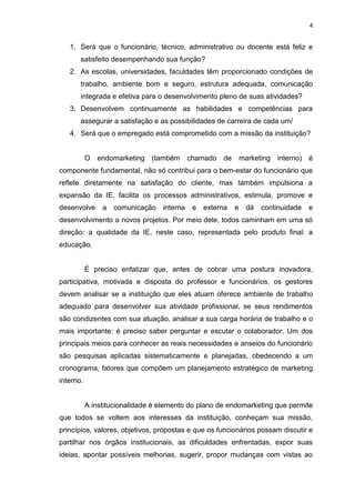 4
1. Será que o funcionário, técnico, administrativo ou docente está feliz e
satisfeito desempenhando sua função?
2. As escolas, universidades, faculdades têm proporcionado condições de
trabalho, ambiente bom e seguro, estrutura adequada, comunicação
integrada e efetiva para o desenvolvimento pleno de suas atividades?
3. Desenvolvem continuamente as habilidades e competências para
assegurar a satisfação e as possibilidades de carreira de cada um/
4. Será que o empregado está comprometido com a missão da instituição?
O endomarketing (também chamado de marketing interno) é
componente fundamental, não só contribui para o bem-estar do funcionário que
reflete diretamente na satisfação do cliente, mas também impulsiona a
expansão da IE, facilita os processos administrativos, estimula, promove e
desenvolve a comunicação interna e externa e dá continuidade e
desenvolvimento a novos projetos. Por meio dele, todos caminham em uma só
direção: a qualidade da IE, neste caso, representada pelo produto final: a
educação.
É preciso enfatizar que, antes de cobrar uma postura inovadora,
participativa, motivada e disposta do professor e funcionários, os gestores
devem analisar se a instituição que eles atuam oferece ambiente de trabalho
adequado para desenvolver sua atividade profissional, se seus rendimentos
são condizentes com sua atuação, analisar a sua carga horária de trabalho e o
mais importante: é preciso saber perguntar e escutar o colaborador. Um dos
principais meios para conhecer as reais necessidades e anseios do funcionário
são pesquisas aplicadas sistematicamente e planejadas, obedecendo a um
cronograma, fatores que compõem um planejamento estratégico de marketing
interno.
A institucionalidade é elemento do plano de endomarketing que permite
que todos se voltem aos interesses da instituição, conheçam sua missão,
princípios, valores, objetivos, propostas e que os funcionários possam discutir e
partilhar nos órgãos institucionais, as dificuldades enfrentadas, expor suas
ideias, apontar possíveis melhorias, sugerir, propor mudanças com vistas ao
 