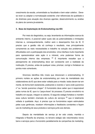 5
crescimento da escola, universidade ou faculdade e bem estar coletivo . Deve-
se rever ou adaptar a normatização existente; criar referenciais de qualidade e
de diretrizes para atuação dos diversos agentes; desenvolvimento ou analise
do plano de carreira já existente.
3. Base de Implantação de Endomarketing nas IES
Por meio do diagnóstico, ou seja, levantando as informações acerca do
ambiente interno, é possível saber quais são as potencialidades e limitações
internas e, consequentemente, melhor será o desempenho fora da IE. É
preciso que a gestão não só conheça o resultado, mas principalmente
compreenda as reais necessidades e trabalhe na solução dos problemas e
dificuldades com a participação dos envolvidos. Uma interface muito importante
para operacionalizar esta ação é a intranet, uma poderosa forma de
comunicação interna das empresas. [3]
É importante ressaltar que o
planejamento de endomarketing deve ser condizente com a realidade da
instituição. É preciso, antes de qualquer coisa, priorizar, corrigir e fortalecer os
pontos mais vulneráveis.
Gronroos identifica três níveis que direcionam o endomarketing. O
primeiro norteia as ações de endomarketing por meio da mentalidade dos
colaboradores da IE que deve estar voltada para a missão: todos devem ter em
mente, de forma bem esclarecida, praticando e vivendo o “para onde queremos
ir” ou “aonde queremos chegar”. O funcionário deve saber que é responsável
pelos rumos da IE, que é a “peça-chave” do processo. É preciso envolvê-lo no
trabalho em equipe, integrar os setores. O segundo estágio fortalece e mantém
essa cultura também chamada de cultura de serviços [5]
que é totalmente
voltada à qualidade. Aqui, é preciso que os funcionários sejam estimulados
pelas suas gerências, recebam informações e feedbacks constantes e façam
uso do marketing de seus produtos e serviços junto aos demais.
Depois da mentalidade de serviço já ter sido criada, mantida e
integrada à filosofia da empresa, no terceiro estágio são vislumbrados novos
bens e serviços para o funcionário paralelamente às campanhas de marketing.
 
