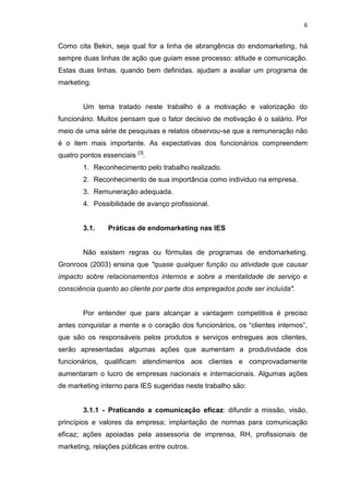 6
Como cita Bekin, seja qual for a linha de abrangência do endomarketing, há
sempre duas linhas de ação que guiam esse processo: atitude e comunicação.
Estas duas linhas. quando bem definidas. ajudam a avaliar um programa de
marketing.
Um tema tratado neste trabalho é a motivação e valorização do
funcionário. Muitos pensam que o fator decisivo de motivação é o salário. Por
meio de uma série de pesquisas e relatos observou-se que a remuneração não
é o item mais importante. As expectativas dos funcionários compreendem
quatro pontos essenciais [3]
.
1. Reconhecimento pelo trabalho realizado.
2. Reconhecimento de sua importância como individuo na empresa.
3. Remuneração adequada.
4. Possibilidade de avanço profissional.
3.1. Práticas de endomarketing nas IES
Não existem regras ou fórmulas de programas de endomarketing.
Gronroos (2003) ensina que "quase qualquer função ou atividade que causar
impacto sobre relacionamentos internos e sobre a mentalidade de serviço e
consciência quanto ao cliente por parte dos empregados pode ser incluída".
Por entender que para alcançar a vantagem competitiva é preciso
antes conquistar a mente e o coração dos funcionários, os “clientes internos”,
que são os responsáveis pelos produtos e serviços entregues aos clientes,
serão apresentadas algumas ações que aumentam a produtividade dos
funcionários, qualificam atendimentos aos clientes e comprovadamente
aumentaram o lucro de empresas nacionais e internacionais. Algumas ações
de marketing interno para IES sugeridas neste trabalho são:
3.1.1 - Praticando a comunicação eficaz: difundir a missão, visão,
princípios e valores da empresa; implantação de normas para comunicação
eficaz; ações apoiadas pela assessoria de imprensa, RH, profissionais de
marketing, relações públicas entre outros.
 