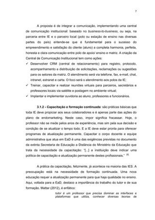 7
A proposta é de integrar a comunicação, implementando uma central
de comunicação institucional: baseado no business-to-business, ou seja, na
parceria entre IE e o parceiro local (polo ou estação de ensino nas diversas
partes do país) entende-se que é fundamental para o sucesso do
empreendimento e satisfação do cliente (aluno) a completa harmonia, perfeita,
honesta e clara comunicação entre polo de apoio/ ensino e matriz. A criação da
Central de Comunicação Institucional tem como ações:
 Desenvolver CRM (central de relacionamento) para registro, protocolo,
acompanhamento e distribuição de solicitações, reclamações ou sugestões
para os setores da matriz. O atendimento será via telefone, fax, e-mail, chat,
intranet, extranet e carta. O foco será o atendimento aos polos da IE;
 Treinar, capacitar e realizar reuniões virtuais para parceiros, secretários e
professores locais via satélite e postagem no ambiente virtual;
 Implantar e implementar ouvidoria ao aluno, professores e funcionários.
3.1.2 - Capacitação e formação continuada: são práticas básicas que
toda IE deve propiciar aos seus colaboradores e é apenas parte das ações do
plano de endomarketing. Neste caso, impor significa fracassar. Hoje, o
professor não se mede pelos anos de experiência, mas sim pela sua decisão e
condição de se atualizar o tempo todo. E a IE deve estar pronta para oferecer
programas de atualização permanente. Capacitar o corpo docente e equipe
administrativa que atua em EaD é uma das exigências previstas no documento
da extinta Secretaria de Educação a Distância do Ministério da Educação que
trata da necessidade da capacitação: “[...] a instituição deve indicar uma
política de capacitação e atualização permanente destes profissionais.” [6]
A prática da capacitação, felizmente, já acontece na maioria das IES. A
preocupação está na necessidade de formação continuada. Uma nova
educação requer a atualização permanente para que haja qualidade no ensino.
Aqui, voltada para a EaD, destaco a importância do trabalho do tutor e de sua
formação. Mattar (2012), é enfático:
tutor é um professor que precisa dominar as interfaces e
plataformas que utiliza, conhecer diversas teorias de
 