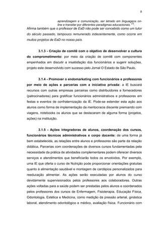 8
aprendizagem e comunicação, ser letrado em linguagens on-
line e transitar por diferentes paradigmas educacionais.
[7]
.
Afirma também que o professor de EaD não pode ser concebido como um tutor
do século passado, tampouco remunerado indecentemente, como ocorre em
muitos projetos de EaD no nosso país.
3.1.3 - Criação de comitê com o objetivo de desenvolver a cultura
do comprometimento: por meio da criação de comitê com componentes
empenhados em discutir a insatisfação dos funcionários e sugerir soluções,
projeto este desenvolvido com sucesso pelo Jornal O Estado de São Paulo.
3.1.4 - Promover o endomarketing com funcionários e professores
por meio de ações e parcerias com a iniciativa privada: a IE buscará
recursos com outras empresas parceiras como distribuidores e fornecedores
(patrocinadores) para gratificar funcionários administrativos e professores em
festas e eventos de confraternização da IE. Pode-se estender esta ação aos
alunos como forma de implementação da meritocracia discente premiando com
viagens, notebooks os alunos que se destacaram de alguma forma (projetos,
ações) na instituição.
3.1.5 - Ações integradoras de alunos, coordenação dos cursos,
funcionários técnicos administrativos e corpo docente: de uma forma já
bem estabelecida, as relações entre alunos e professores são parte da relação
didática. Parcerias com coordenações de diversos cursos fundamentadas pela
necessidade da prática de atividades complementares podem oferecer diversos
serviços e atendimentos que beneficiarão todos os envolvidos. Por exemplo,
uma IE que oferta o curso de Nutrição pode proporcionar orientações gratuitas
quanto à alimentação saudável e montagem de cardápios personalizados para
reeducação alimentar. As ações serão executadas por alunos do curso
devidamente supervisionados pelos professores aos colaboradores. Outras
ações voltadas para a saúde podem ser prestadas pelos alunos e coordenados
pelos professores dos cursos de Enfermagem, Fisioterapia, Educação Física,
Odontologia, Estética e Medicina, como medição da pressão arterial, ginástica
laboral, atendimento odontológico e médico, avaliação física. Funcionário com
 