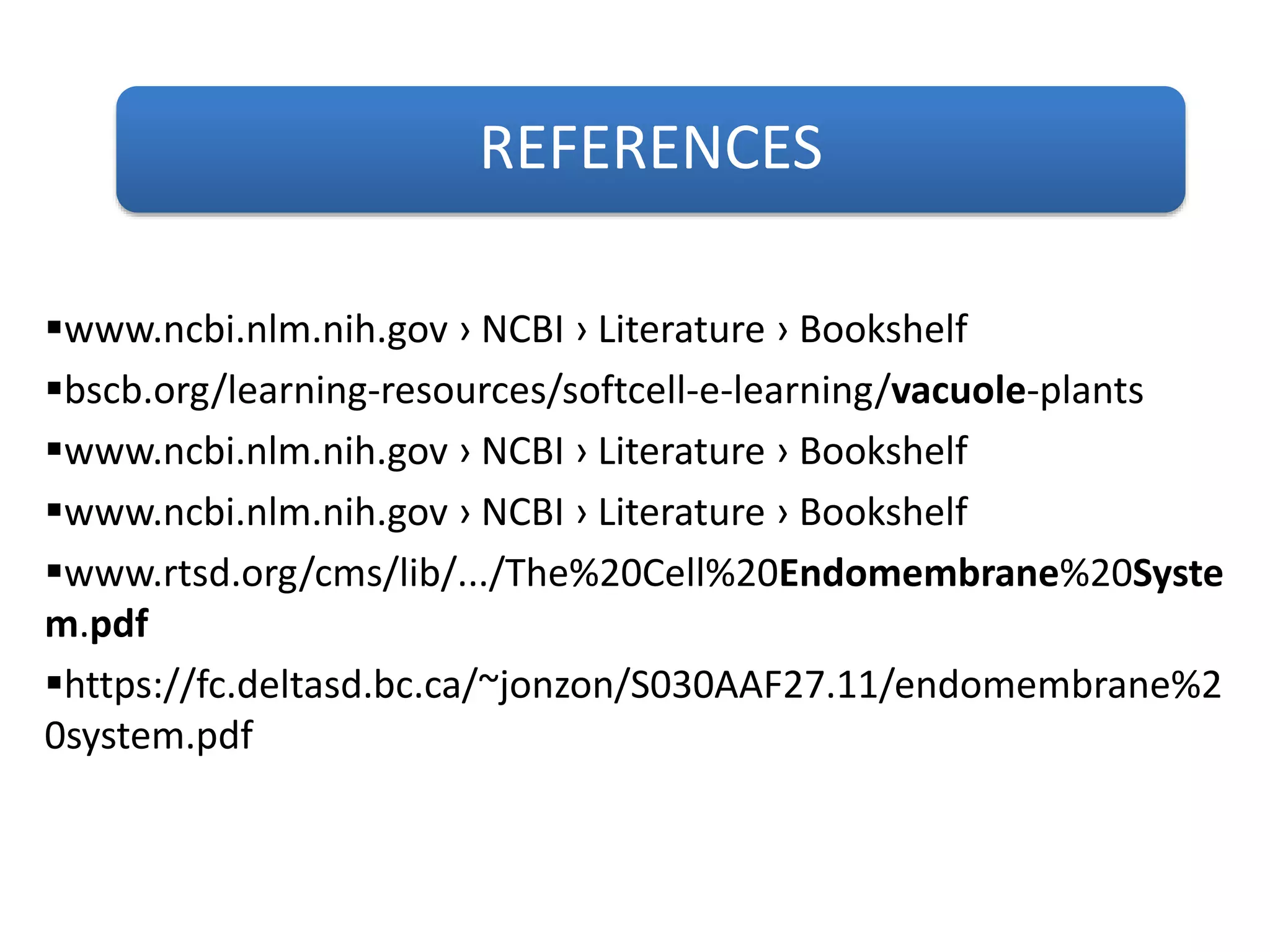 REFERENCES
www.ncbi.nlm.nih.gov › NCBI › Literature › Bookshelf
bscb.org/learning-resources/softcell-e-learning/vacuole-plants
www.ncbi.nlm.nih.gov › NCBI › Literature › Bookshelf
www.ncbi.nlm.nih.gov › NCBI › Literature › Bookshelf
www.rtsd.org/cms/lib/.../The%20Cell%20Endomembrane%20Syste
m.pdf
https://fc.deltasd.bc.ca/~jonzon/S030AAF27.11/endomembrane%2
0system.pdf
 