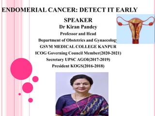 ENDOMERIAL CANCER: DETECT IT EARLY
SPEAKER
Dr Kiran Pandey
Professor and Head
Department of Obstetrics and Gynaecology
GSVM MEDICAL COLLEGE KANPUR
ICOG Governing Council Member(2020-2021)
Secretary UPSC AGOI(2017-2019)
President KOGS(2016-2018)
 