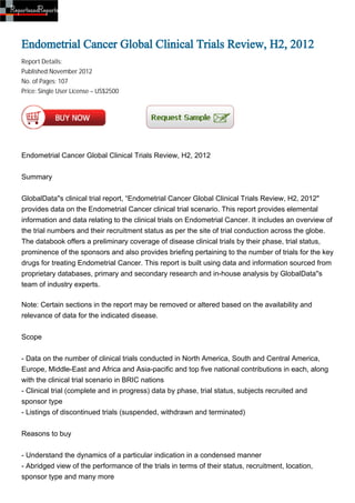 Endometrial Cancer Global Clinical Trials Review, H2, 2012
Report Details:
Published:November 2012
No. of Pages: 107
Price: Single User License – US$2500




Endometrial Cancer Global Clinical Trials Review, H2, 2012


Summary


GlobalData''s clinical trial report, “Endometrial Cancer Global Clinical Trials Review, H2, 2012"
provides data on the Endometrial Cancer clinical trial scenario. This report provides elemental
information and data relating to the clinical trials on Endometrial Cancer. It includes an overview of
the trial numbers and their recruitment status as per the site of trial conduction across the globe.
The databook offers a preliminary coverage of disease clinical trials by their phase, trial status,
prominence of the sponsors and also provides briefing pertaining to the number of trials for the key
drugs for treating Endometrial Cancer. This report is built using data and information sourced from
proprietary databases, primary and secondary research and in-house analysis by GlobalData''s
team of industry experts.

Note: Certain sections in the report may be removed or altered based on the availability and
relevance of data for the indicated disease.


Scope


- Data on the number of clinical trials conducted in North America, South and Central America,
Europe, Middle-East and Africa and Asia-pacific and top five national contributions in each, along
with the clinical trial scenario in BRIC nations
- Clinical trial (complete and in progress) data by phase, trial status, subjects recruited and
sponsor type
- Listings of discontinued trials (suspended, withdrawn and terminated)


Reasons to buy


- Understand the dynamics of a particular indication in a condensed manner
- Abridged view of the performance of the trials in terms of their status, recruitment, location,
sponsor type and many more
 