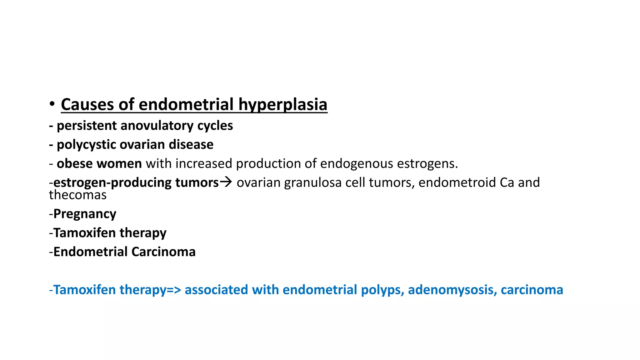 • Causes of endometrial hyperplasia
- persistent anovulatory cycles
- polycystic ovarian disease
- obese women with increased production of endogenous estrogens.
-estrogen-producing tumors ovarian granulosa cell tumors, endometroid Ca and
thecomas
-Pregnancy
-Tamoxifen therapy
-Endometrial Carcinoma
-Tamoxifen therapy=> associated with endometrial polyps, adenomysosis, carcinoma
 