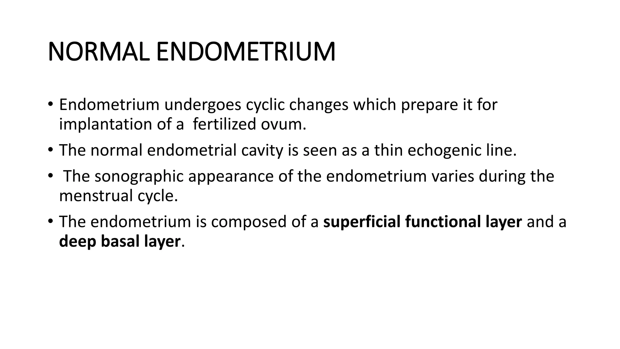 NORMAL ENDOMETRIUM
• Endometrium undergoes cyclic changes which prepare it for
implantation of a fertilized ovum.
• The normal endometrial cavity is seen as a thin echogenic line.
• The sonographic appearance of the endometrium varies during the
menstrual cycle.
• The endometrium is composed of a superficial functional layer and a
deep basal layer.
 