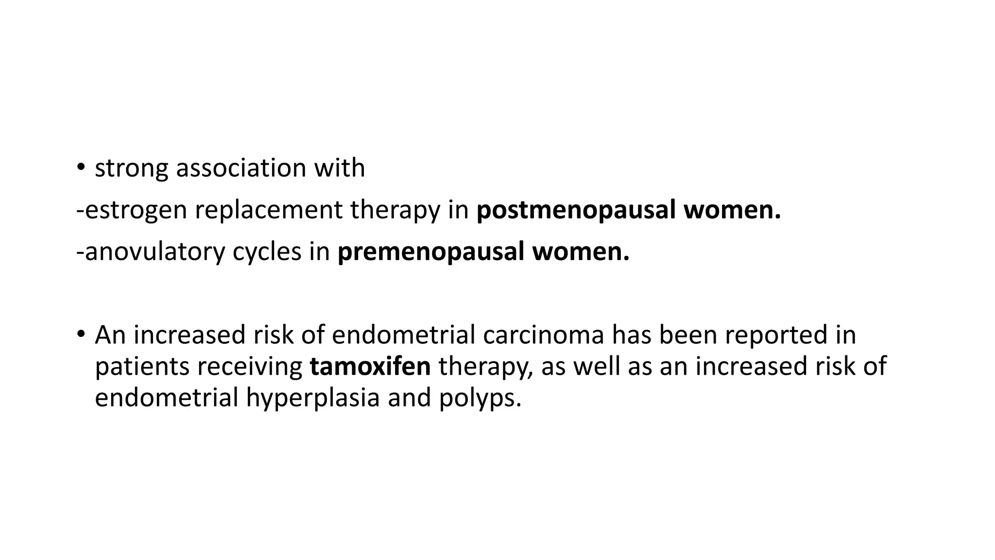 • strong association with
-estrogen replacement therapy in postmenopausal women.
-anovulatory cycles in premenopausal women.
• An increased risk of endometrial carcinoma has been reported in
patients receiving tamoxifen therapy, as well as an increased risk of
endometrial hyperplasia and polyps.
 