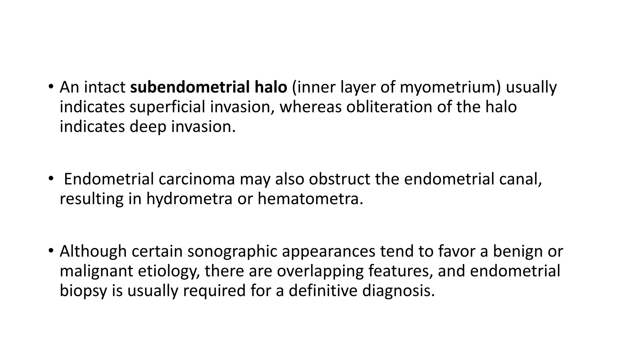 • An intact subendometrial halo (inner layer of myometrium) usually
indicates superficial invasion, whereas obliteration of the halo
indicates deep invasion.
• Endometrial carcinoma may also obstruct the endometrial canal,
resulting in hydrometra or hematometra.
• Although certain sonographic appearances tend to favor a benign or
malignant etiology, there are overlapping features, and endometrial
biopsy is usually required for a definitive diagnosis.
 