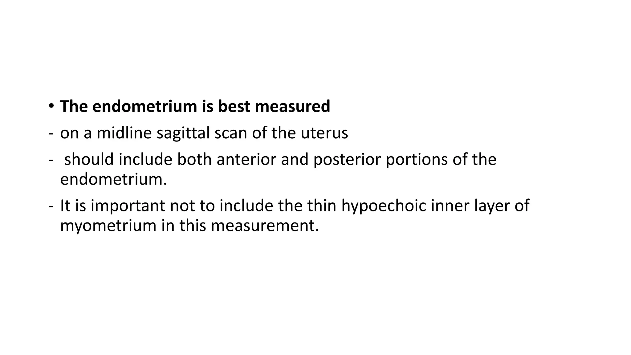 • The endometrium is best measured
- on a midline sagittal scan of the uterus
- should include both anterior and posterior portions of the
endometrium.
- It is important not to include the thin hypoechoic inner layer of
myometrium in this measurement.
 