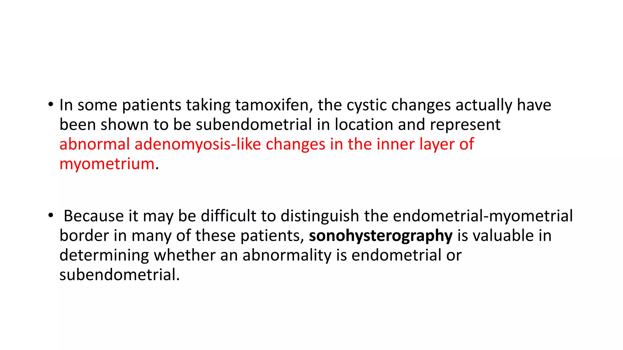 • In some patients taking tamoxifen, the cystic changes actually have
been shown to be subendometrial in location and represent
abnormal adenomyosis-like changes in the inner layer of
myometrium.
• Because it may be difficult to distinguish the endometrial-myometrial
border in many of these patients, sonohysterography is valuable in
determining whether an abnormality is endometrial or
subendometrial.
 