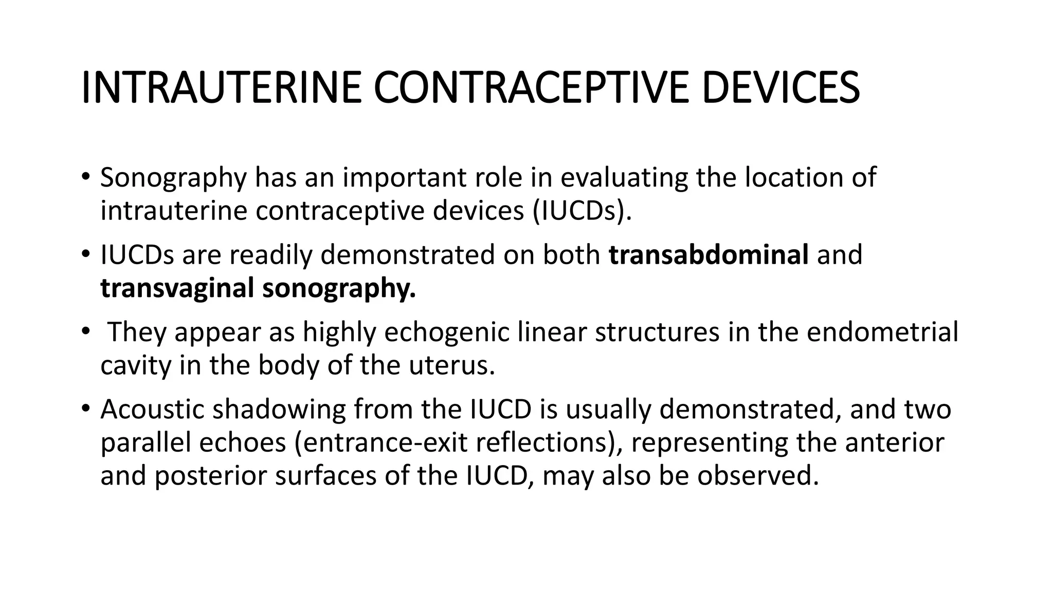 INTRAUTERINE CONTRACEPTIVE DEVICES
• Sonography has an important role in evaluating the location of
intrauterine contraceptive devices (IUCDs).
• IUCDs are readily demonstrated on both transabdominal and
transvaginal sonography.
• They appear as highly echogenic linear structures in the endometrial
cavity in the body of the uterus.
• Acoustic shadowing from the IUCD is usually demonstrated, and two
parallel echoes (entrance-exit reflections), representing the anterior
and posterior surfaces of the IUCD, may also be observed.
 