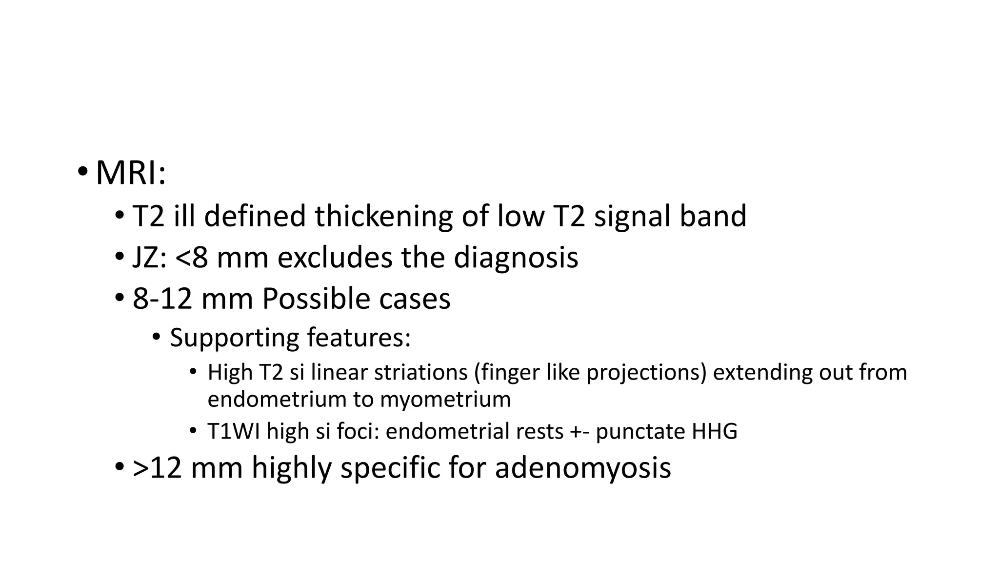• MRI:
• T2 ill defined thickening of low T2 signal band
• JZ: <8 mm excludes the diagnosis
• 8-12 mm Possible cases
• Supporting features:
• High T2 si linear striations (finger like projections) extending out from
endometrium to myometrium
• T1WI high si foci: endometrial rests +- punctate HHG
• >12 mm highly specific for adenomyosis
 