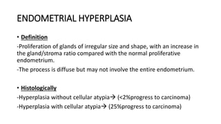 ENDOMETRIAL HYPERPLASIA
• Definition
-Proliferation of glands of irregular size and shape, with an increase in
the gland/stroma ratio compared with the normal proliferative
endometrium.
-The process is diffuse but may not involve the entire endometrium.
• Histologically
-Hyperplasia without cellular atypia (<2%progress to carcinoma)
-Hyperplasia with cellular atypia (25%progress to carcinoma)
 