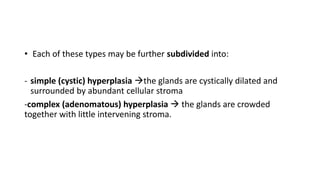 • Each of these types may be further subdivided into:
- simple (cystic) hyperplasia the glands are cystically dilated and
surrounded by abundant cellular stroma
-complex (adenomatous) hyperplasia  the glands are crowded
together with little intervening stroma.
 
