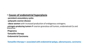 • Causes of endometrial hyperplasia
- persistent anovulatory cycles
- polycystic ovarian disease
- obese women with increased production of endogenous estrogens.
-estrogen-producing tumors ovarian granulosa cell tumors, endometroid Ca and
thecomas
-Pregnancy
-Tamoxifen therapy
-Endometrial Carcinoma
-Tamoxifen therapy=> associated with endometrial polyps, adenomysosis, carcinoma
 