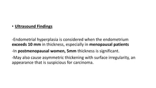 • Ultrasound Findings
-Endometrial hyperplasia is considered when the endometrium
exceeds 10 mm in thickness, especially in menopausal patients
-In postmenopausal women, 5mm thickness is significant.
-May also cause asymmetric thickening with surface irregularity, an
appearance that is suspicious for carcinoma.
 