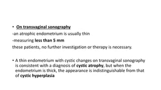 • On transvaginal sonography
-an atrophic endometrium is usually thin
-measuring less than 5 mm
these patients, no further investigation or therapy is necessary.
• A thin endometrium with cystic changes on transvaginal sonography
is consistent with a diagnosis of cystic atrophy, but when the
endometrium is thick, the appearance is indistinguishable from that
of cystic hyperplasia
 