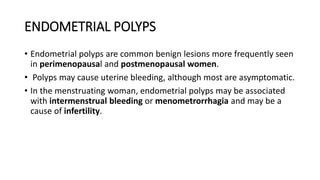 ENDOMETRIAL POLYPS
• Endometrial polyps are common benign lesions more frequently seen
in perimenopausal and postmenopausal women.
• Polyps may cause uterine bleeding, although most are asymptomatic.
• In the menstruating woman, endometrial polyps may be associated
with intermenstrual bleeding or menometrorrhagia and may be a
cause of infertility.
 