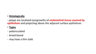 • Histologically
- polyps are localized overgrowths of endometrial tissue covered by
epithelium and projecting above the adjacent surface epithelium.
• Types
- pedunculated
- broad based
- may have a thin stalk
 