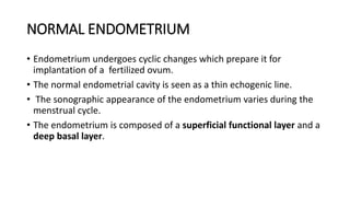 NORMAL ENDOMETRIUM
• Endometrium undergoes cyclic changes which prepare it for
implantation of a fertilized ovum.
• The normal endometrial cavity is seen as a thin echogenic line.
• The sonographic appearance of the endometrium varies during the
menstrual cycle.
• The endometrium is composed of a superficial functional layer and a
deep basal layer.
 