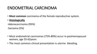 ENDOMETRIAL CARCINOMA
• Most common carcinoma of the female reproductive system.
• Histologically
-Adenocarcinoma (95%)
-Sarcoma (5%)
• Most endometrial carcinomas (75%-80%) occur in postmenopausal
women, age 55-62years
• The most common clinical presentation is uterine bleeding.
 