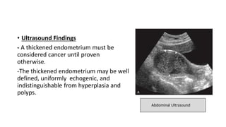 • Ultrasound Findings
- A thickened endometrium must be
considered cancer until proven
otherwise.
-The thickened endometrium may be well
defined, uniformly echogenic, and
indistinguishable from hyperplasia and
polyps.
Abdominal Ultrasound
 