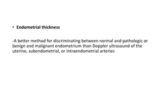 • Endometrial thickness
-A better method for discriminating between normal and pathologic or
benign and malignant endometrium than Doppler ultrasound of the
uterine, subendometrial, or intraendometrial arteries
 
