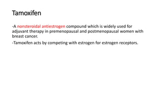 Tamoxifen
-A nonsteroidal antiestrogen compound which is widely used for
adjuvant therapy in premenopausal and postmenopausal women with
breast cancer.
-Tamoxifen acts by competing with estrogen for estrogen receptors.
 