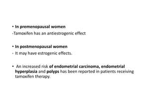 • In premenopausal women
-Tamoxifen has an antiestrogenic effect
• In postmenopausal women
- It may have estrogenic effects.
• An increased risk of endometrial carcinoma, endometrial
hyperplasia and polyps has been reported in patients receiving
tamoxifen therapy.
 