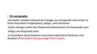 • On sonography
-Tamoxifen-related endometrial changes are nonspecific and similar to
those described in hyperplasia, polyps, and carcinoma.
-Cystic changes within the thickened endometrium are frequently seen
-Polyps are frequently seen.
-A correlation exists between increased endometrial thickness and
duration of tamoxifen therapy longer than 5 years.
 