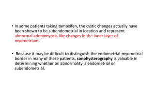 • In some patients taking tamoxifen, the cystic changes actually have
been shown to be subendometrial in location and represent
abnormal adenomyosis-like changes in the inner layer of
myometrium.
• Because it may be difficult to distinguish the endometrial-myometrial
border in many of these patients, sonohysterography is valuable in
determining whether an abnormality is endometrial or
subendometrial.
 