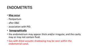 ENDOMETRITIS
• May occur
- Postpartum
- after D&C
- association with PID.
• Sonographically
• the endometrium may appear thick and/or irregular, and the cavity
may or may not contain fluid.
• Gas with distal acoustic shadowing may be seen within the
endometrial canal.
 