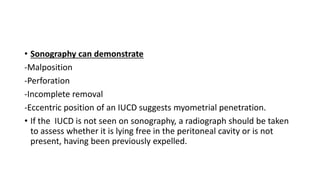 • Sonography can demonstrate
-Malposition
-Perforation
-Incomplete removal
-Eccentric position of an IUCD suggests myometrial penetration.
• If the IUCD is not seen on sonography, a radiograph should be taken
to assess whether it is lying free in the peritoneal cavity or is not
present, having been previously expelled.
 