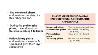 • The menstrual phase
endometrium consists of a
thin echogenic line.
• During the proliferative
phase, the endometrium
thickens, reaching 4 to 8 mm
• Periovulatory phase .
endometrium measures 6-
10mm and gives three layer
appearance
 