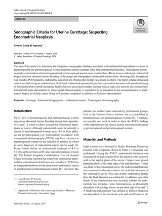 DEBATES
Sonographic Criteria for Uterine Curettage: Suspecting
Endometrial Neoplasia
Ahmed Samy El Agwany1
Received: 17 May 2019 /Accepted: 7 August 2019
# Indian Association of Surgical Oncology 2019
Abstract
The aim of the work is to determine the Suspicious sonographic findings associated with endometrial hyperplasia or cancer in
premenopausal and perimenopausal women requiring uterine curettage other than endometrial thickness. Transvaginal ultraso-
nography examinations of premenopausal and perimenopausal women were reported here. These women underwent endometrial
biopsy based on abnormal uterine bleeding or discharge and sonographic endometrial abnormalities. Histologically, hyperplasia
was found in PCOS patients, endometrial cancer on top of tamoxifen therapy was found in others. The highly related ultrasound
criteria are thick irregular endometrium, ill-defined endometrial myometrial junction, myometrial invasion with pseudowidening
of the endometrium, turbid intrauterine fluid collection, associated complex adnexal masses, and cystic areas in the endometrium.
Endometrial stripe abnormality by transvaginal ultrasonography is considered to be important in the recommendation of endo-
metrial biopsy to exclude cancer along with positive complains in addition to thickness abnormalities.
Keywords Curettage . Endometrial hyperplasia . Endometrial cancer . Transvaginal ultrasonography
Introduction
Up to 30% of premenopausal and perimenopausal women
experience abnormal uterine bleeding during their reproduc-
tive years [1], which is often a concern for endometrial hyper-
plasia or cancer. Although endometrial cancer is primarily a
disease of postmenopausal women, up to 14% of those affect-
ed are premenopausal [2]. Endometrial evaluation with
transvaginal ultrasonography (TVUS) may have relevance in
premenopausal women for the selection of subjects in whom
an early diagnosis of endometrial cancer can be made [3].
Many studies define an endometrial thickness of 4.0 or
5.0 mm as the normal cutoff value in postmenopausal women
[4]. The United Kingdom Collaborative Trial of Ovarian
Cancer Screening reported that when both endometrial abnor-
malities and endometrial thickness are considered, TVUS has
an increased sensitivity for the detection of endometrial cancer
in asymptomatic postmenopausal women [5]. However, this
practice has neither been endorsed by professional groups,
such as the National Cancer Institute, nor yet established in
premenopausal and perimenopausal women [6]. Therefore,
we reported our work in order to show the TVUS findings
of the endometrium and clinical factors associated with cancer
in premenopausal and perimenopausal women.
Materials and Methods
Eight women were admitted in Shatby Maternity University
Hospital with complaints shown in Table 1. Ultrasound was
performed. During the TVUS, endometrial thickness was
measured at its thickest point from the anterior to the posterior
wall in the sagittal plane of the uterus. Calipers were placed
perpendicularly to the outer edge of the endometrium. If there
was fluid in the endometrial cavity, the endometrial thickness
was measured as described above, but with the inclusion of
the endometrial cavity fluid and double endometrial lining;
then, the fluid diameter was subtracted. In addition, any other
details of the endometrium were recorded, whether the endo-
metrium was irregular, cystic, heterogeneous, or abnormally
distended, with a polyp, a mass, or any other type of lesion [7].
A thickened endometrium was defined as follows: thickness
was dependent on the menstrual cycle and varied between the
* Ahmed Samy El Agwany
Ahmedsamyagwany@gmail.com;
ahmed.elagwany@alexmed.edu.eg
1
Department of Obstetrics and Gynecology Faculty of Medicine,
Alexandria University, Alexandria, Egypt
Indian Journal of Surgical Oncology
https://doi.org/10.1007/s13193-019-00976-9
 