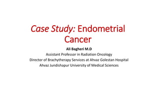 Case Study: Endometrial
Cancer
Ali Bagheri M.D
Assistant Professor in Radiation Oncology
Director of Brachytherapy Services at Ahvaz Golestan Hospital
Ahvaz Jundishapur University of Medical Sciences
 