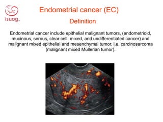 Definition
Endometrial cancer include epithelial malignant tumors, (endometrioid,
mucinous, serous, clear cell, mixed, and undifferentiated cancer) and
malignant mixed epithelial and mesenchymal tumor, i.e. carcinosarcoma
(malignant mixed Müllerian tumor).
Endometrial cancer (EC)
 