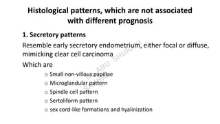 Histological patterns, which are not associated
with different prognosis
1. Secretory patterns
Resemble early secretory endometrium, either focal or diffuse,
mimicking clear cell carcinoma
Which are
o Small non-villous papillae
o Microglandular pattern
o Spindle cell pattern
o Sertoliform pattern
o sex cord-like formations and hyalinization
 