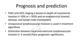 Prognosis and prediction
• FIGO and UICC staging is based on depth of myometrial
invasion (< 50% or > 50%) and on endocervical stromal,
adnexal, and lymph node involvement.
• Unequivocal lymphovascular invasion is used in treatment
algorithms
• Distinction between focal and extensive lymphovascular
invasion (> 5 vessels) have prognostic significance.
 