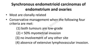 Synchronous endometrioid carcinomas of
endometrium and ovaries
• Most are clonally related
• Conservative management when the following four
criteria are met:
(1) both tumours are low-grade
(2) < 50% myometrial invasion
(3) no involvement of any other site
(4) absence of extensive lymphovascular invasion.
 