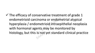  The efficacy of conservative treatment of grade 1
endometrioid carcinoma or endometrial atypical
hyperplasia / endometrioid intraepithelial neoplasia
with hormonal agents may be monitored by
histology, but this is not yet standard clinical practice
 