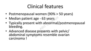 Clinical features
• Postmenopausal women (90% > 50 years)
• Median patient age - 63 years
• Typically present with abnormal/postmenopausal
bleeding.
• Advanced disease presents with pelvic/
abdominal symptoms resemble ovarian
carcinoma !
 