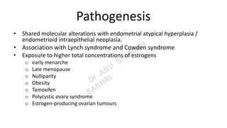 Pathogenesis
• Shared molecular alterations with endometrial atypical hyperplasia /
endometrioid intraepithelial neoplasia.
• Association with Lynch syndrome and Cowden syndrome
• Exposure to higher total concentrations of estrogens
o early menarche
o Late menopause
o Nulliparity
o Obesity
o Tamoxifen
o Polycystic ovary syndrome
o Estrogen-producing ovarian tumours
 