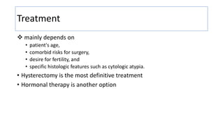 Treatment
 mainly depends on
• patient's age,
• comorbid risks for surgery,
• desire for fertility, and
• specific histologic features such as cytologic atypia.
• Hysterectomy is the most definitive treatment
• Hormonal therapy is another option
 