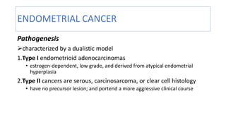 ENDOMETRIAL CANCER
Pathogenesis
characterized by a dualistic model
1.Type I endometrioid adenocarcinomas
• estrogen-dependent, low grade, and derived from atypical endometrial
hyperplasia
2.Type II cancers are serous, carcinosarcoma, or clear cell histology
• have no precursor lesion; and portend a more aggressive clinical course
 