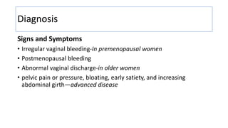 Diagnosis
Signs and Symptoms
• Irregular vaginal bleeding-In premenopausal women
• Postmenopausal bleeding
• Abnormal vaginal discharge-in older women
• pelvic pain or pressure, bloating, early satiety, and increasing
abdominal girth—advanced disease
 