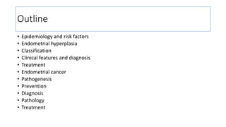 Outline
• Epidemiology and risk factors
• Endometrial hyperplasia
• Classification
• Clinical features and diagnosis
• Treatment
• Endometrial cancer
• Pathogenesis
• Prevention
• Diagnosis
• Pathology
• Treatment
 