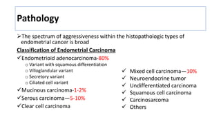 Pathology
The spectrum of aggressiveness within the histopathologic types of
endometrial cancer is broad
Classification of Endometrial Carcinoma
Endometrioid adenocarcinoma-80%
o Variant with squamous differentiation
o Villoglandular variant
o Secretory variant
o Ciliated cell variant
Mucinous carcinoma-1-2%
Serous carcinoma—5-10%
Clear cell carcinoma
 Mixed cell carcinoma—10%
 Neuroendocrine tumor
 Undifferentiated carcinoma
 Squamous cell carcinoma
 Carcinosarcoma
 Others
 