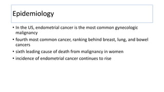 Epidemiology
• In the US, endometrial cancer is the most common gynecologic
malignancy
• fourth most common cancer, ranking behind breast, lung, and bowel
cancers
• sixth leading cause of death from malignancy in women
• incidence of endometrial cancer continues to rise
 